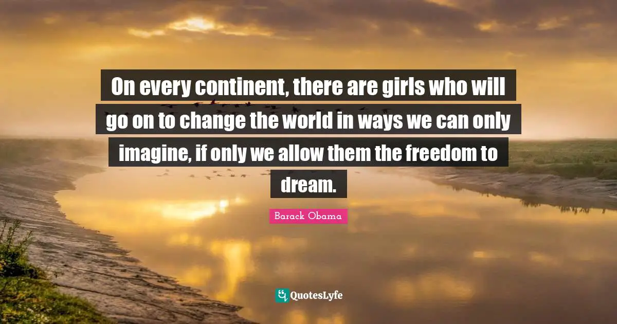 On every continent, there are girls who will go on to change the world in ways we can only imagine, if only we allow them the freedom to dream.