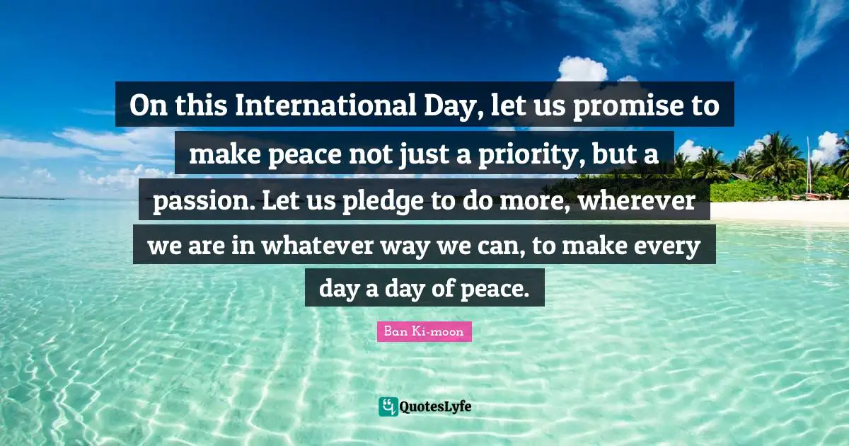 On this International Day, let us promise to make peace not just a priority, but a passion. Let us pledge to do more, wherever we are in whatever way we can, to make every day a day of peace.