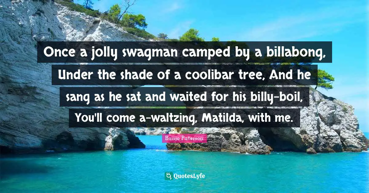 Jolly Quotes: "Once a jolly swagman camped by a billabong, Under the shade of a coolibar tree, And he sang as he sat and waited for his billy-boil, You'll come a-waltzing, Matilda, with me."