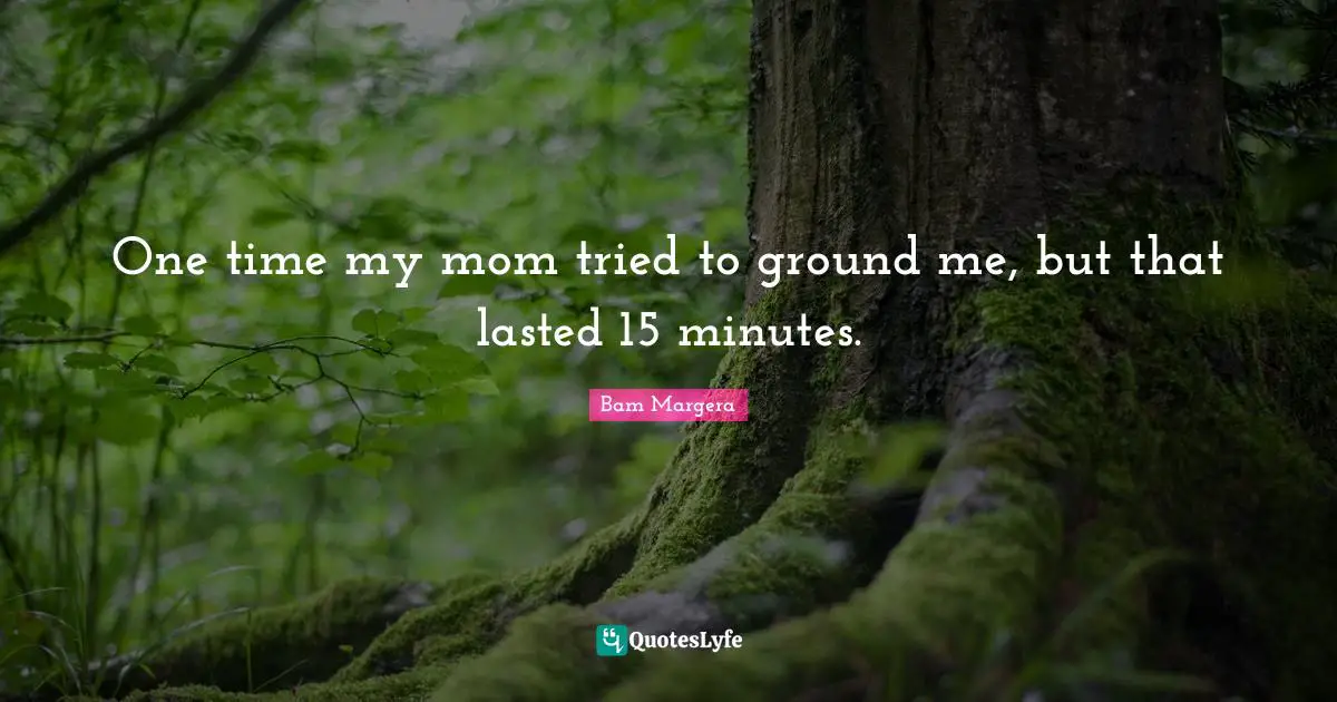 One time my mom tried to ground me, but that lasted 15 minutes.