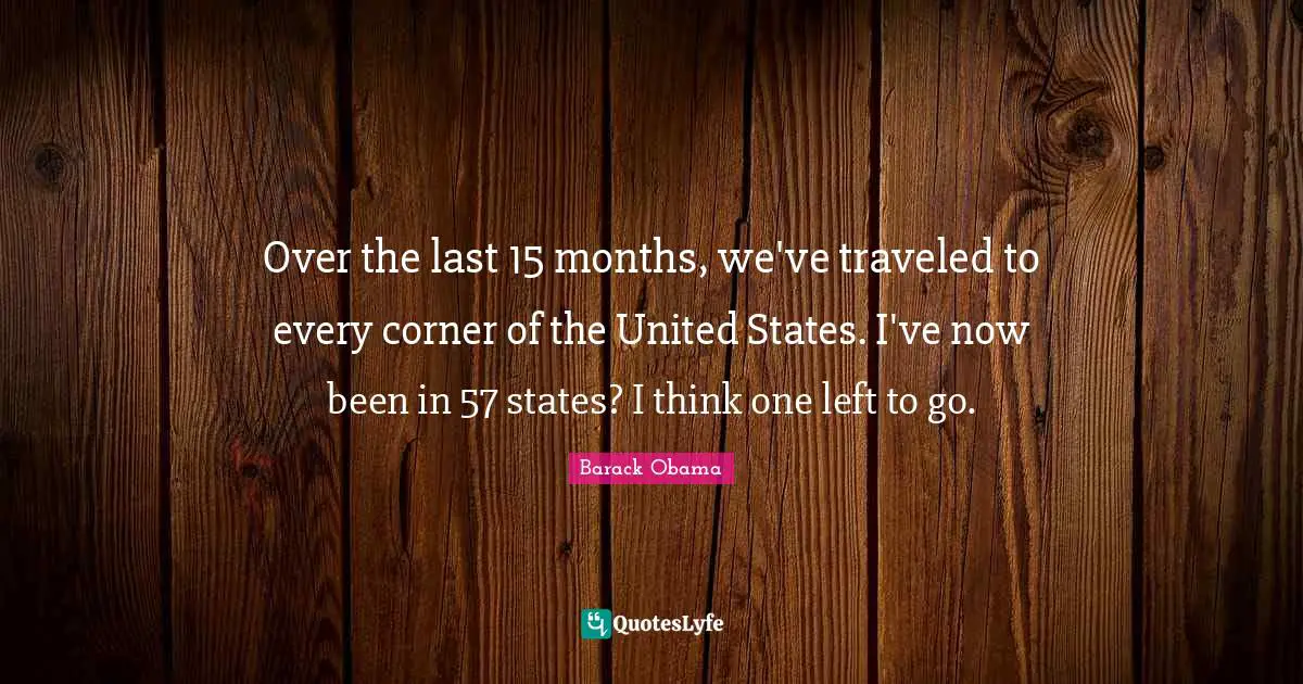 Over the last 15 months, we've traveled to every corner of the United States. I've now been in 57 states? I think one left to go.