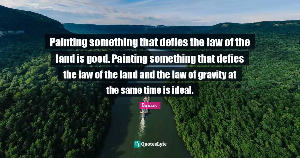 Banksy Quotes: "Painting something that defies the law of the land is good. Painting something that defies the law of the land and the law of gravity at the same time is ideal."
