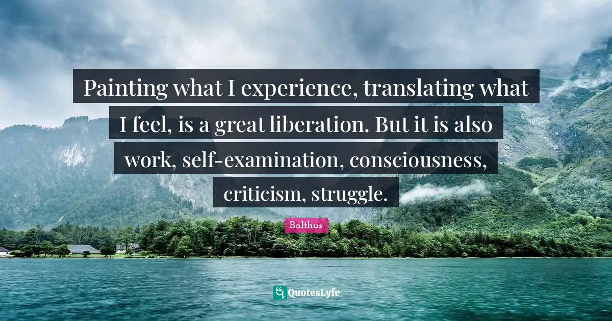 Painting what I experience, translating what I feel, is a great liberation. But it is also work, self-examination, consciousness, criticism, struggle.