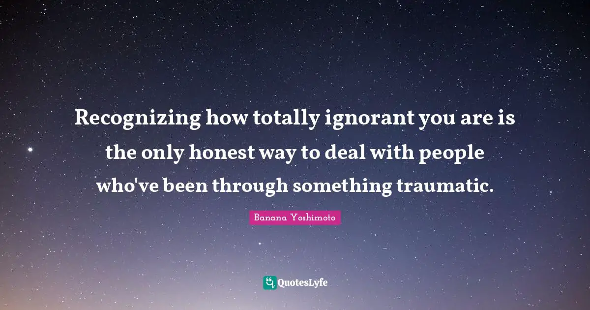 Banana Yoshimoto Quotes: "Recognizing how totally ignorant you are is the only honest way to deal with people who've been through something traumatic."