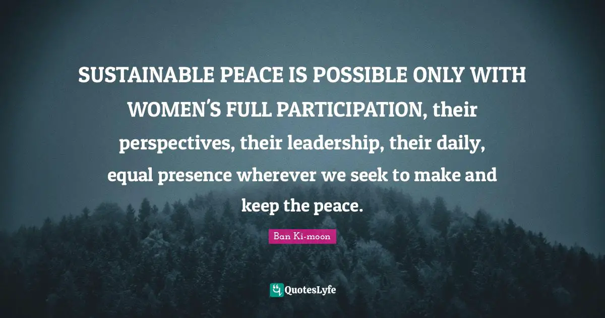 SUSTAINABLE PEACE IS POSSIBLE ONLY WITH WOMEN'S FULL PARTICIPATION, their perspectives, their leadership, their daily, equal presence wherever we seek to make and keep the peace.