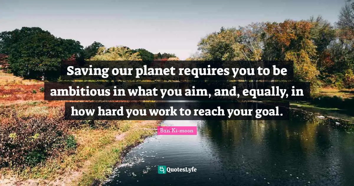 Saving our planet requires you to be ambitious in what you aim, and, equally, in how hard you work to reach your goal.