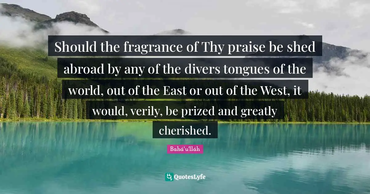 Should the fragrance of Thy praise be shed abroad by any of the divers tongues of the world, out of the East or out of the West, it would, verily, be prized and greatly cherished.