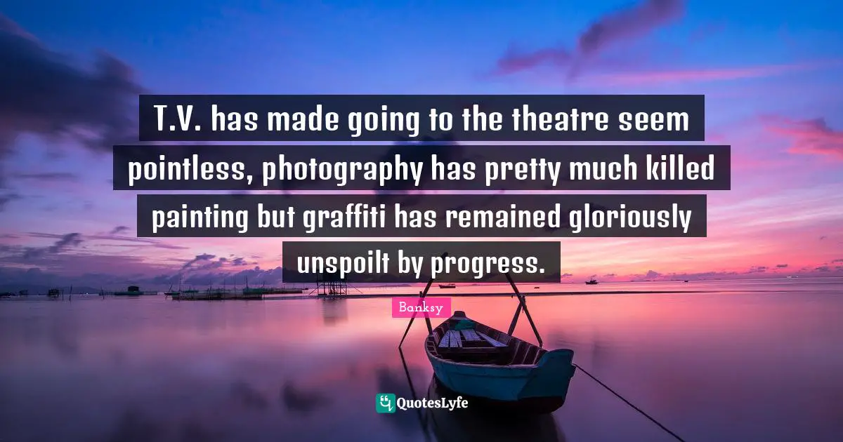 Banksy Quotes: "T.V. has made going to the theatre seem pointless, photography has pretty much killed painting but graffiti has remained gloriously unspoilt by progress."