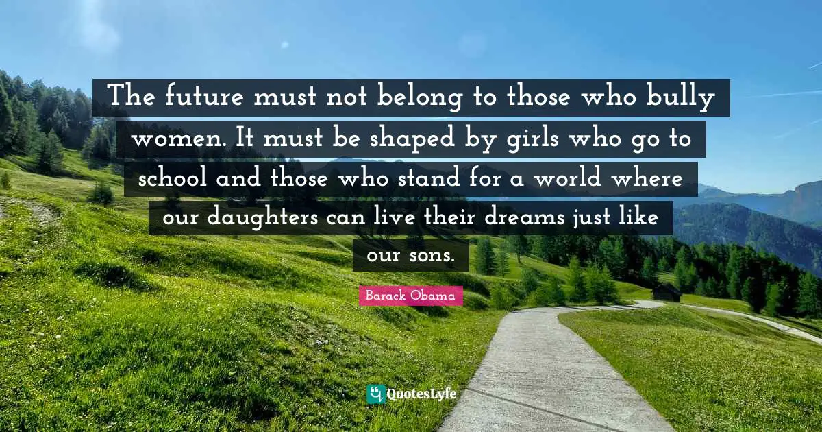 Daughter Quotes: "The future must not belong to those who bully women. It must be shaped by girls who go to school and those who stand for a world where our daughters can live their dreams just like our sons."