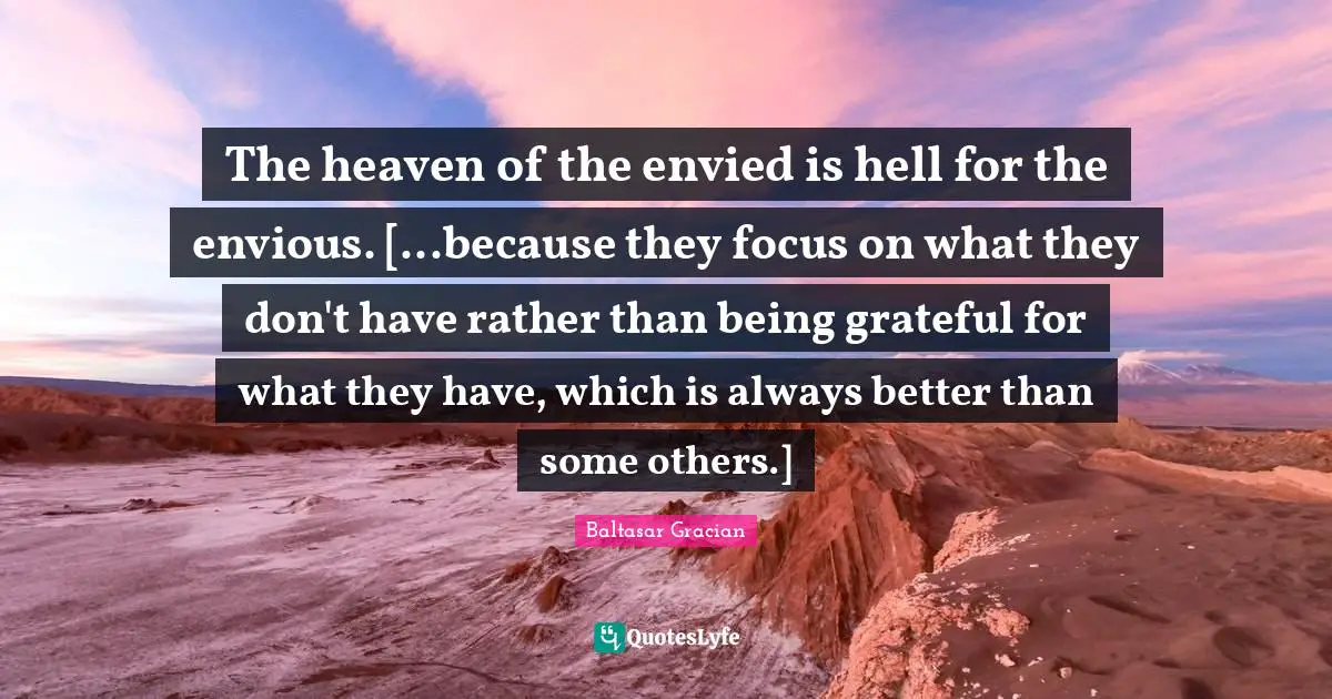 The heaven of the envied is hell for the envious. [...because they focus on what they don't have rather than being grateful for what they have, which is always better than some others.]