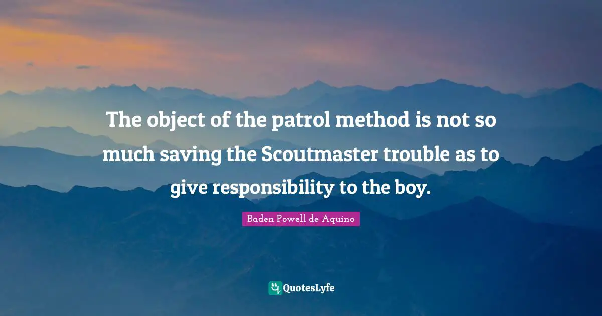 The object of the patrol method is not so much saving the Scoutmaster trouble as to give responsibility to the boy.