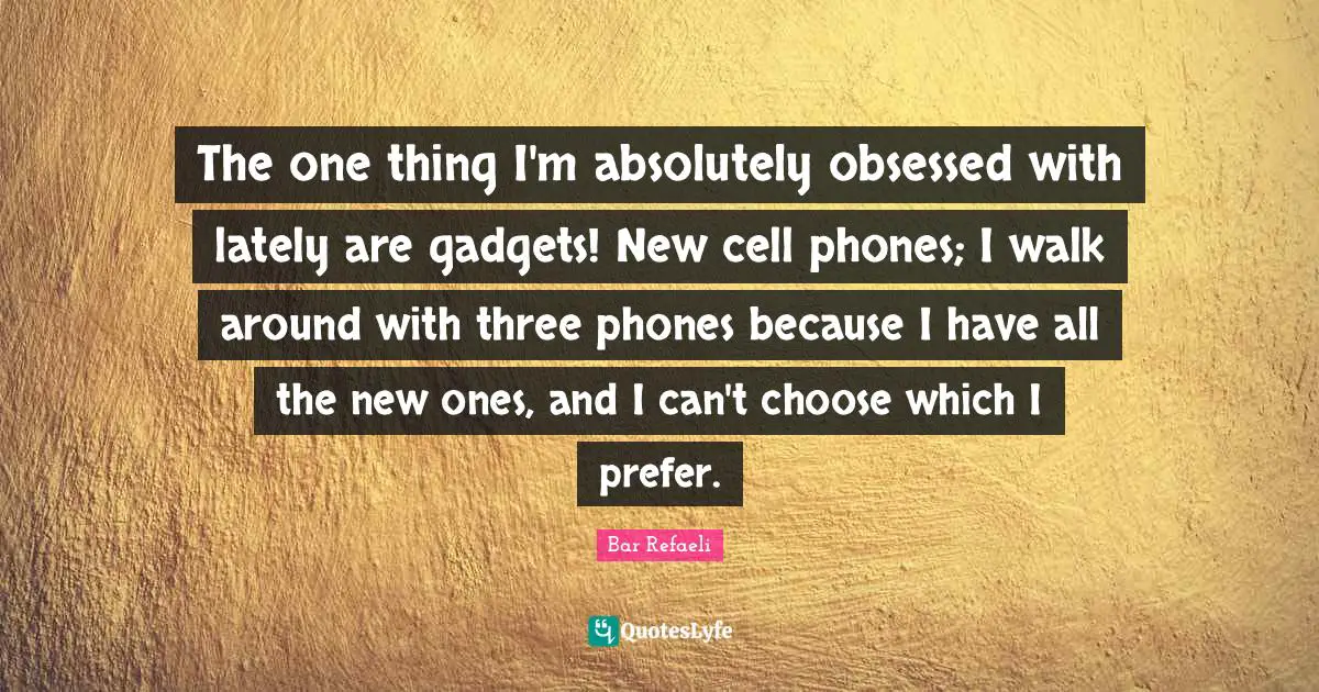 The one thing I'm absolutely obsessed with lately are gadgets! New cell phones; I walk around with three phones because I have all the new ones, and I can't choose which I prefer.