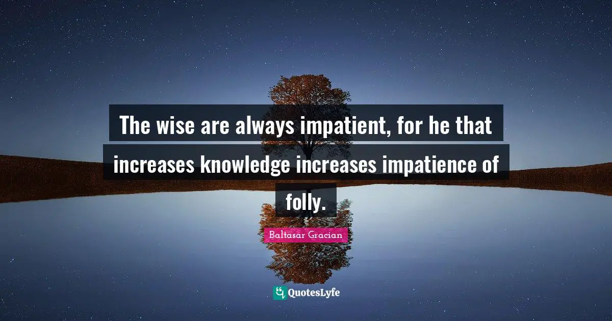 The wise are always impatient, for he that increases knowledge increases impatience of folly.
