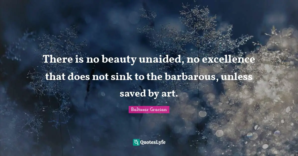 There is no beauty unaided, no excellence that does not sink to the barbarous, unless saved by art.