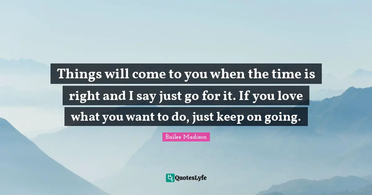 Things will come to you when the time is right and I say just go for it. If you love what you want to do, just keep on going.