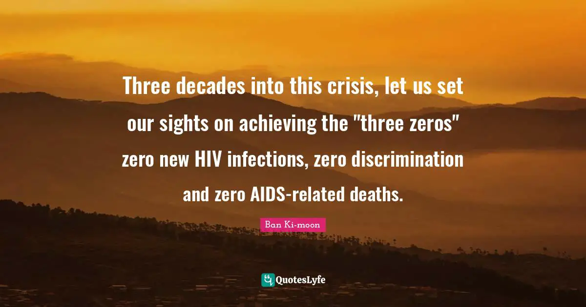 Three decades into this crisis, let us set our sights on achieving the "three zeros" zero new HIV infections, zero discrimination and zero AIDS-related deaths.