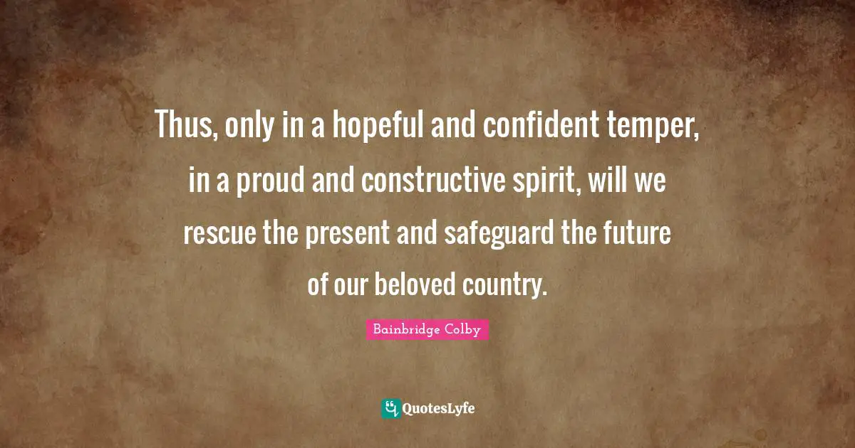 Bainbridge Colby Quotes: "Thus, only in a hopeful and confident temper, in a proud and constructive spirit, will we rescue the present and safeguard the future of our beloved country."