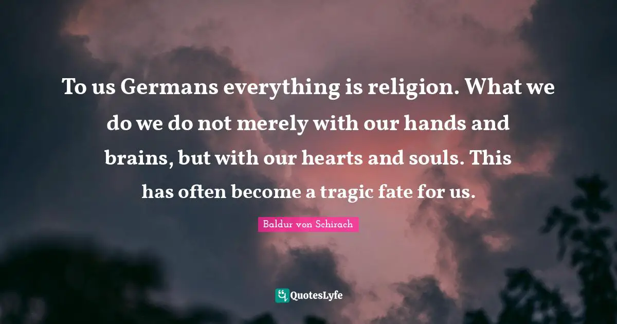 To us Germans everything is religion. What we do we do not merely with our hands and brains, but with our hearts and souls. This has often become a tragic fate for us.