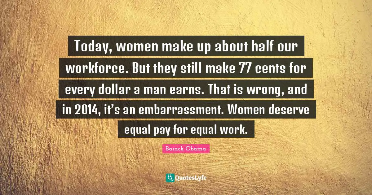 Cents Quotes: "Today, women make up about half our workforce. But they still make 77 cents for every dollar a man earns. That is wrong, and in 2014, it’s an embarrassment. Women deserve equal pay for equal work."