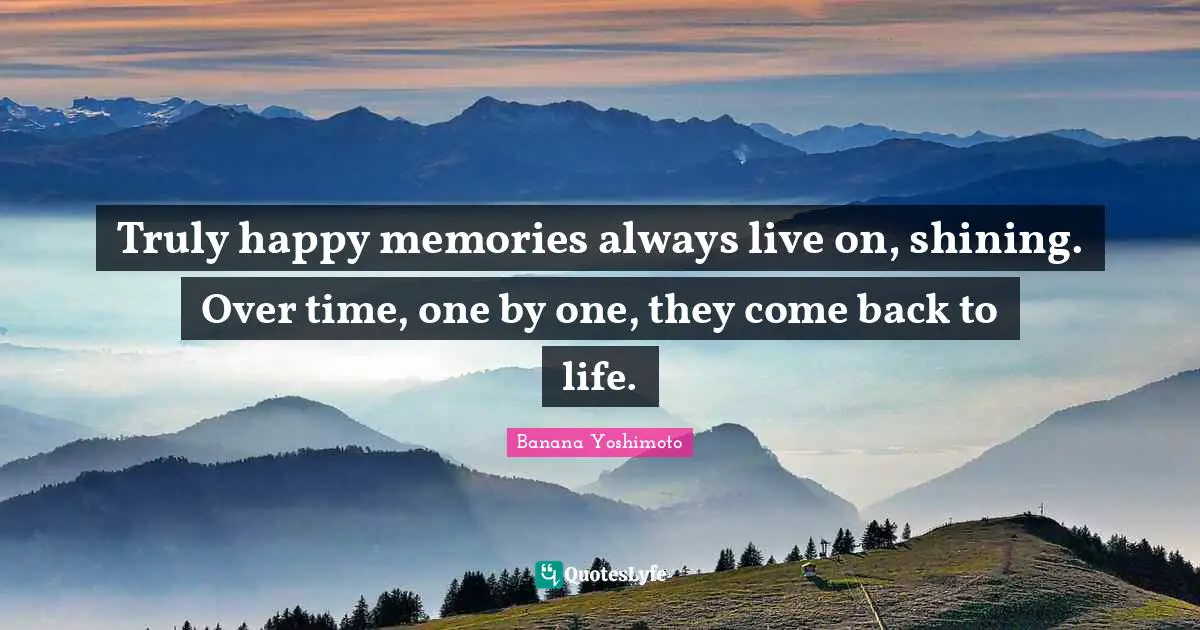 Truly happy memories always live on, shining. Over time, one by one, they come back to life.