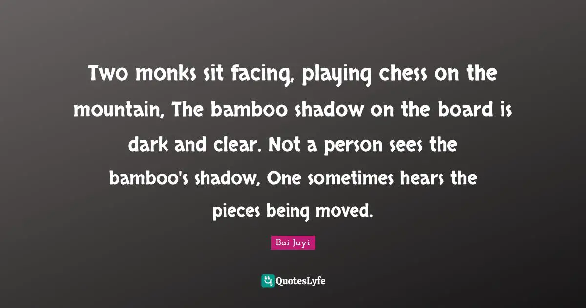Two monks sit facing, playing chess on the mountain, The bamboo shadow on the board is dark and clear. Not a person sees the bamboo's shadow, One sometimes hears the pieces being moved.