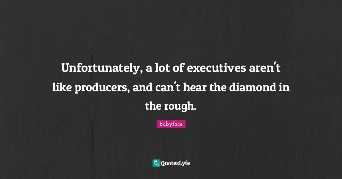 Unfortunately, a lot of executives aren't like producers, and can't hear the diamond in the rough.