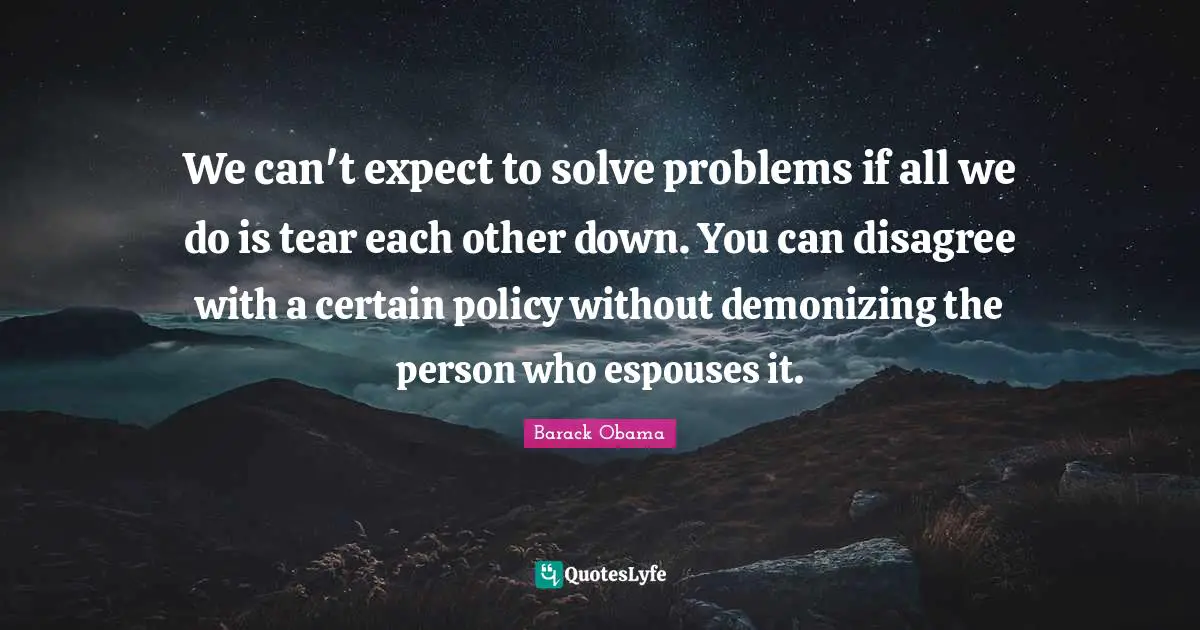 We can't expect to solve problems if all we do is tear each other down. You can disagree with a certain policy without demonizing the person who espouses it.