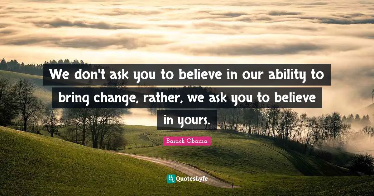 We don't ask you to believe in our ability to bring change, rather, we ask you to believe in yours.