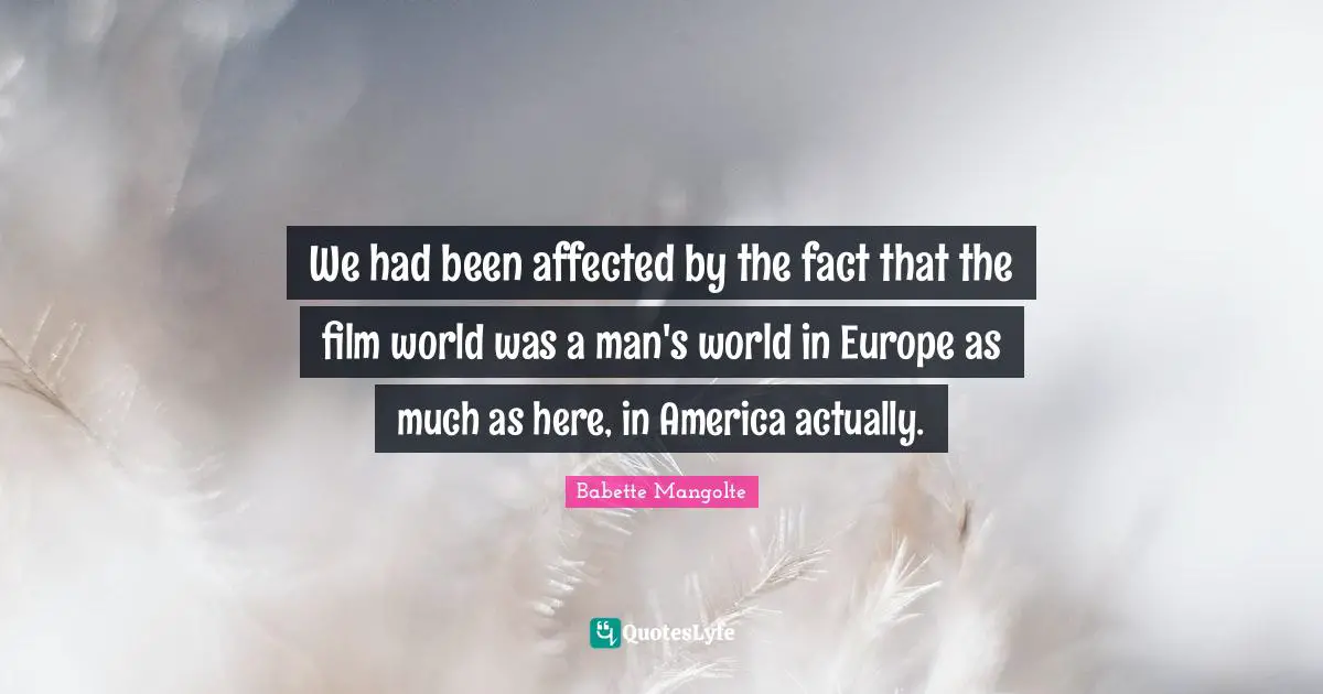 We had been affected by the fact that the film world was a man's world in Europe as much as here, in America actually.