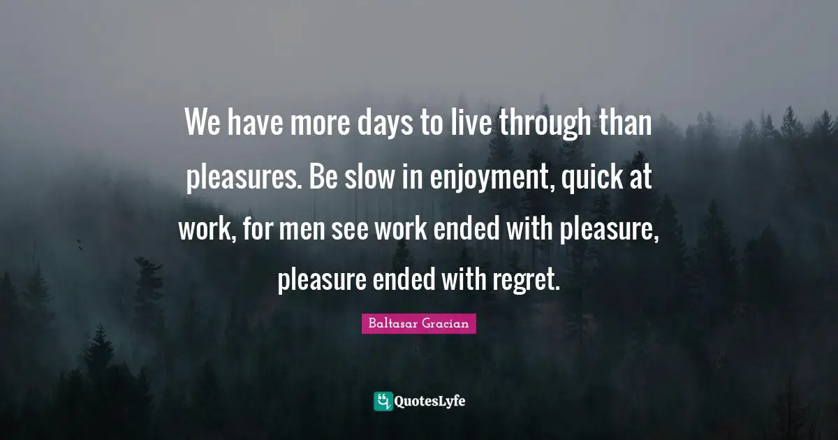 We have more days to live through than pleasures. Be slow in enjoyment, quick at work, for men see work ended with pleasure, pleasure ended with regret.