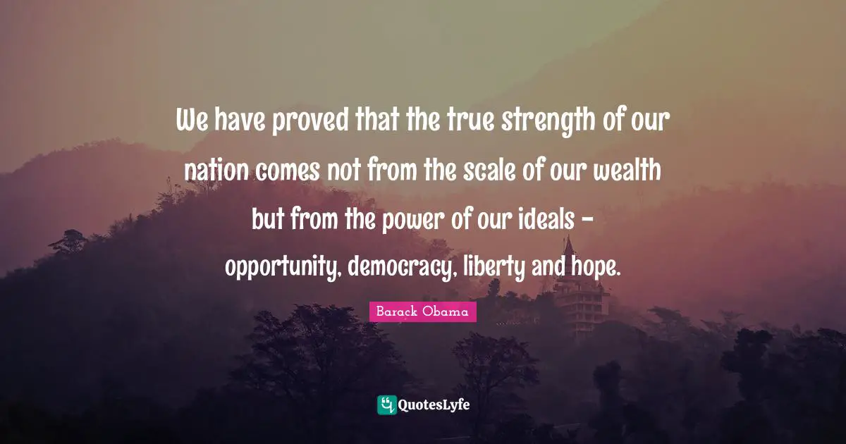 We have proved that the true strength of our nation comes not from the scale of our wealth but from the power of our ideals - opportunity, democracy, liberty and hope.