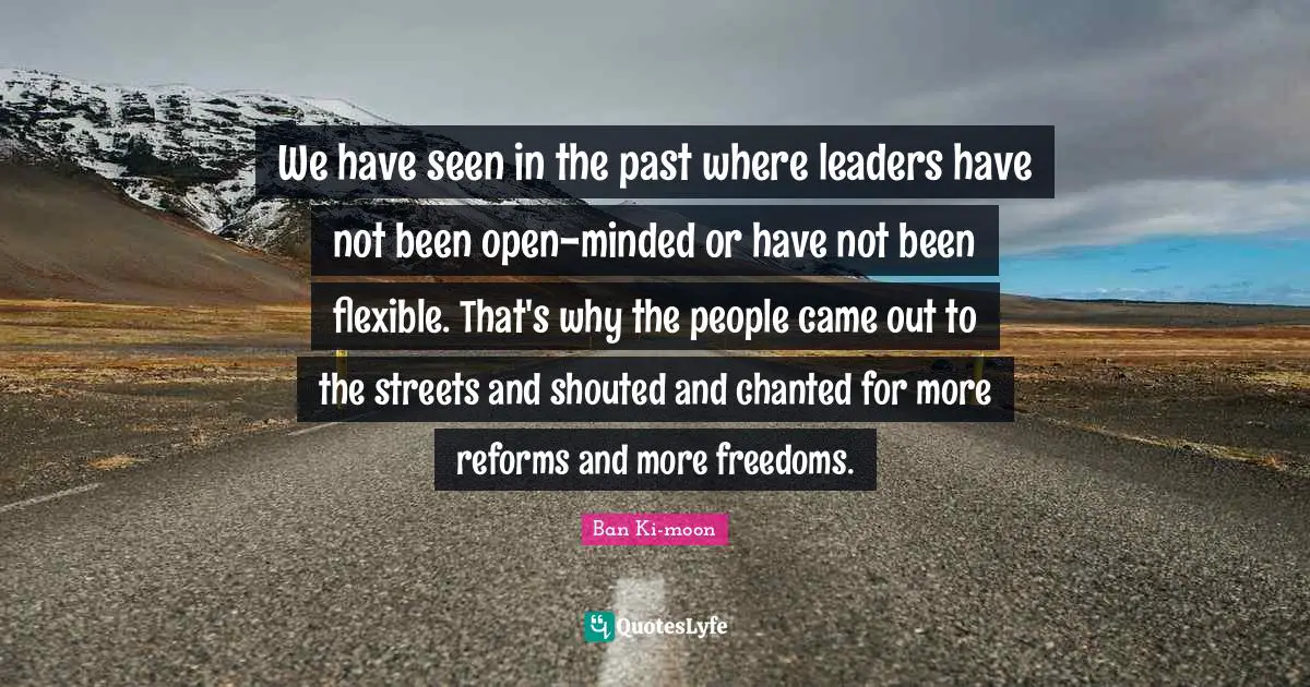 We have seen in the past where leaders have not been open-minded or have not been flexible. That's why the people came out to the streets and shouted and chanted for more reforms and more freedoms.