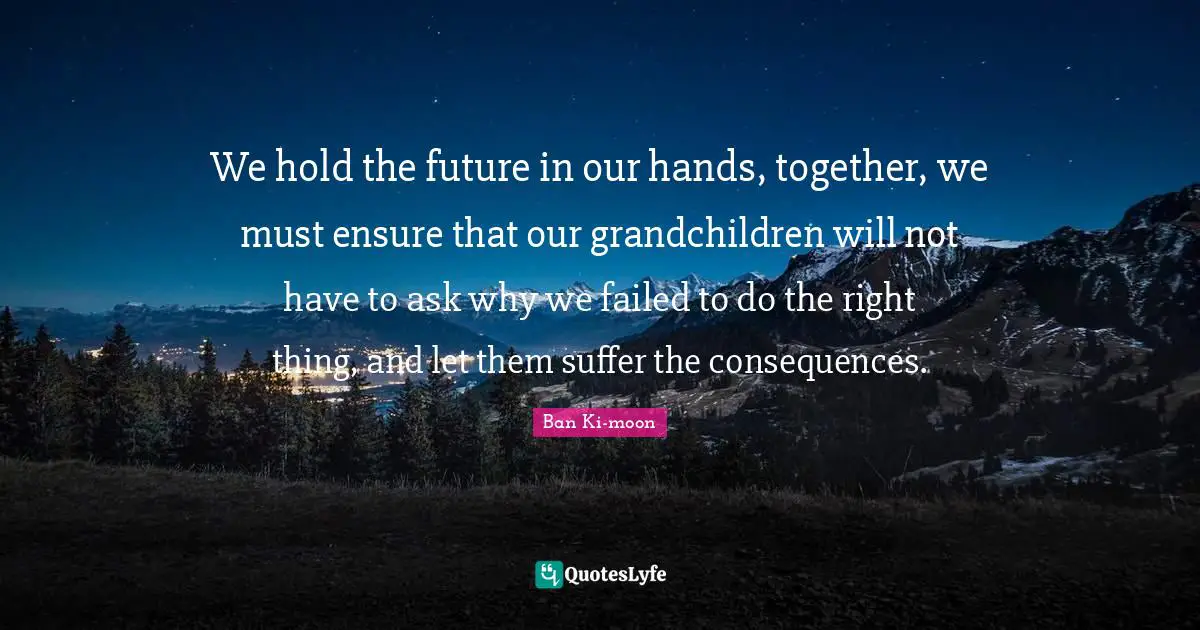 Thing Quotes: "We hold the future in our hands, together, we must ensure that our grandchildren will not have to ask why we failed to do the right thing, and let them suffer the consequences."