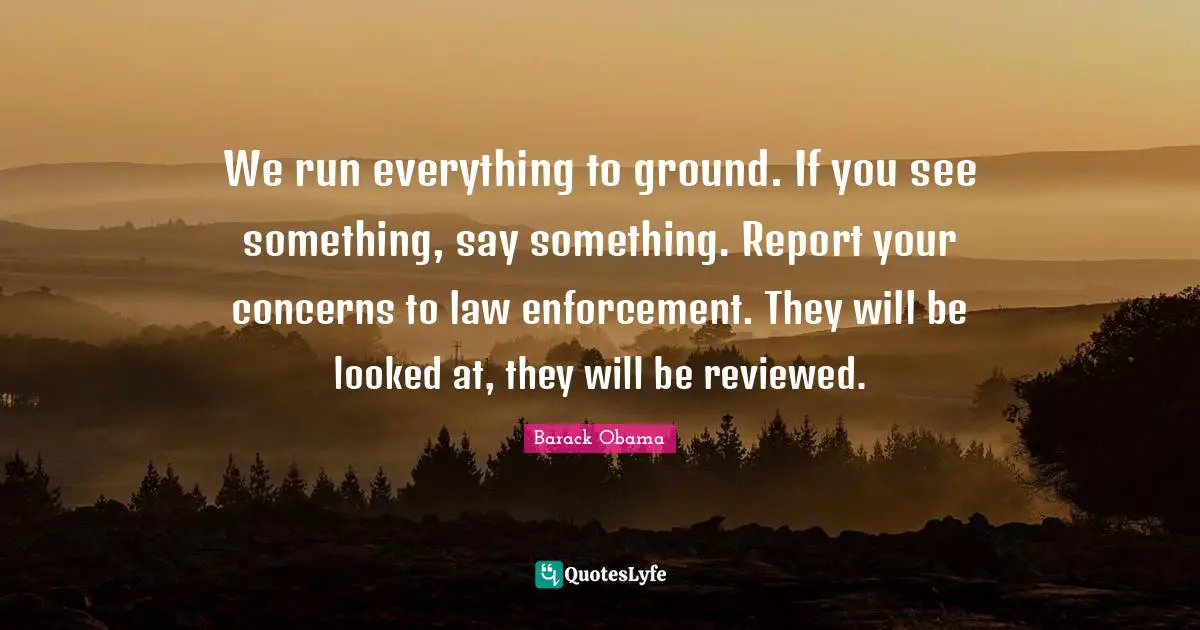 We run everything to ground. If you see something, say something. Report your concerns to law enforcement. They will be looked at, they will be reviewed.