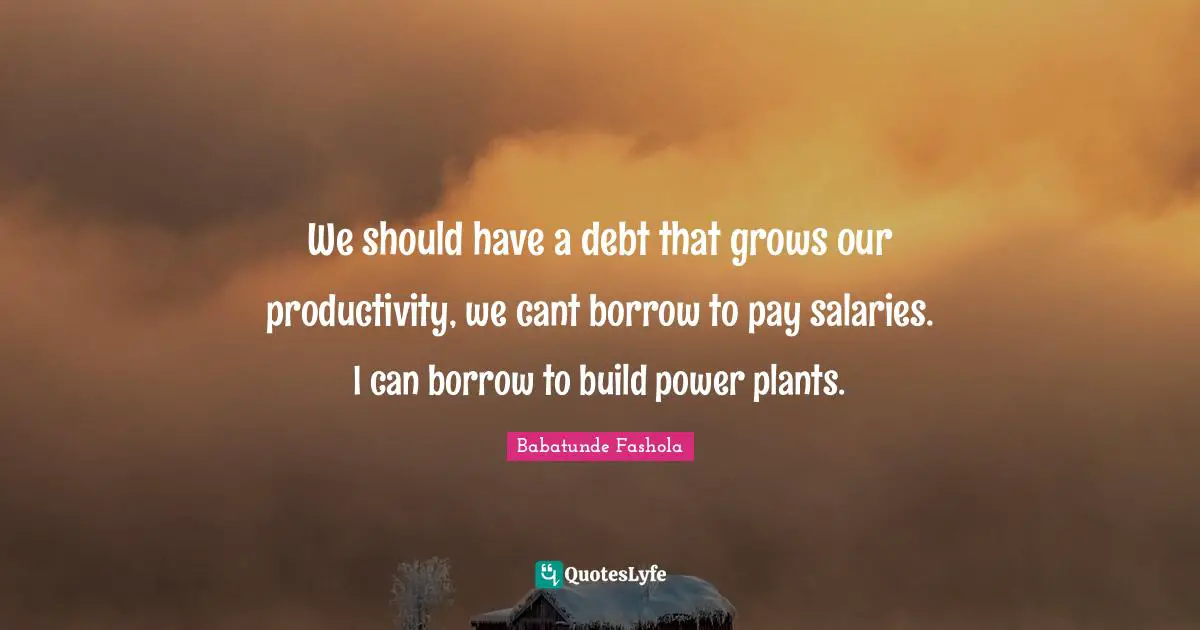 We should have a debt that grows our productivity, we cant borrow to pay salaries. I can borrow to build power plants.