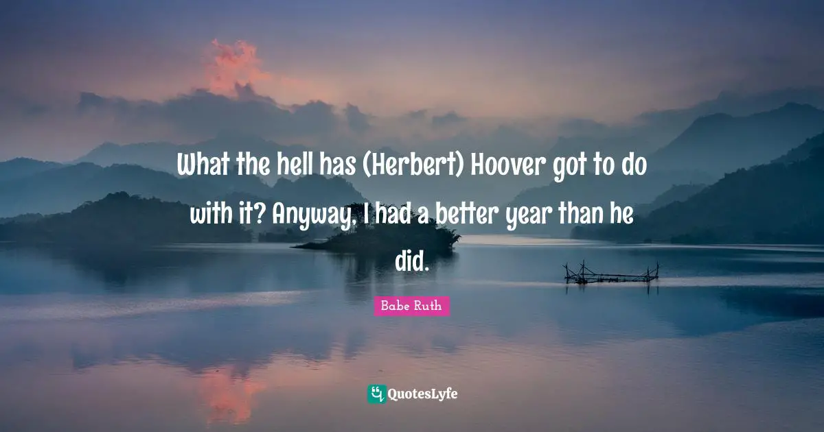 What the hell has (Herbert) Hoover got to do with it? Anyway, I had a better year than he did.