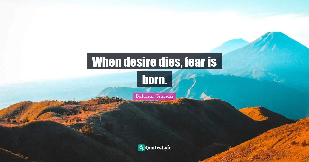 When desire dies, fear is born.