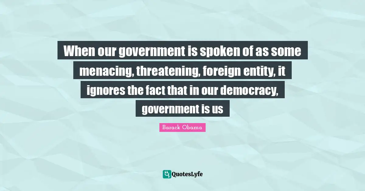 Entity Quotes: "When our government is spoken of as some menacing, threatening, foreign entity, it ignores the fact that in our democracy, government is us"