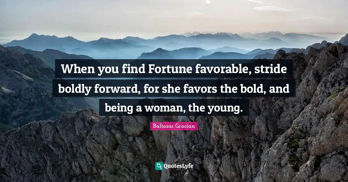 When you find Fortune favorable, stride boldly forward, for she favors the bold, and being a woman, the young.