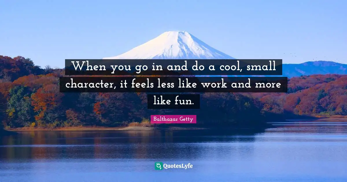 When you go in and do a cool, small character, it feels less like work and more like fun.