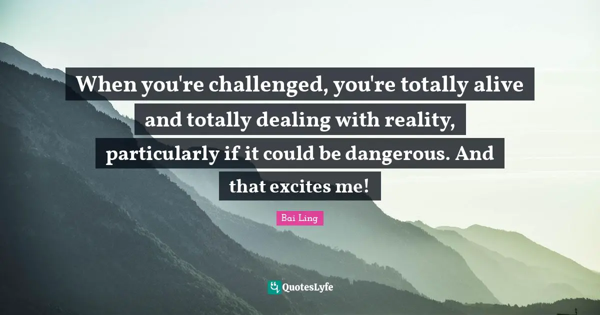 When you're challenged, you're totally alive and totally dealing with reality, particularly if it could be dangerous. And that excites me!