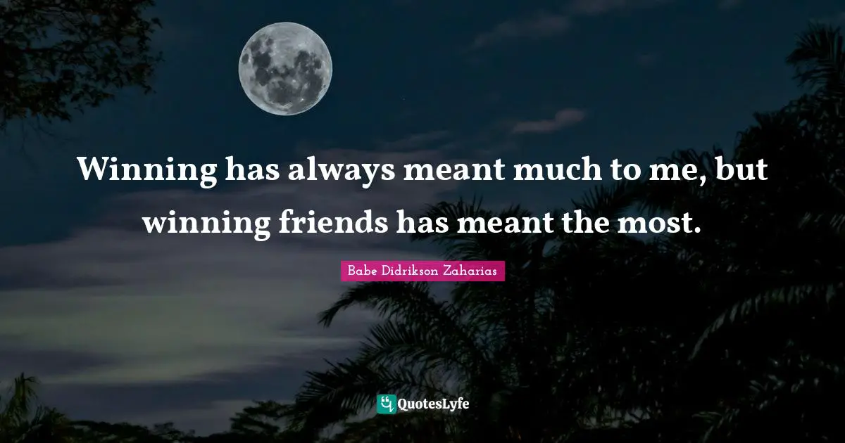 Winning has always meant much to me, but winning friends has meant the most.