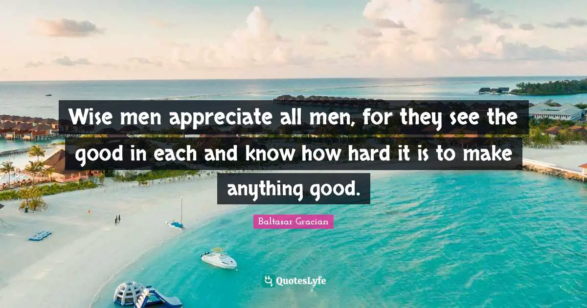 Wise men appreciate all men, for they see the good in each and know how hard it is to make anything good.