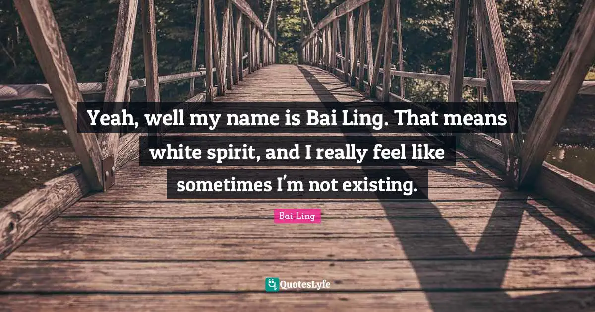 Yeah, well my name is Bai Ling. That means white spirit, and I really feel like sometimes I'm not existing.