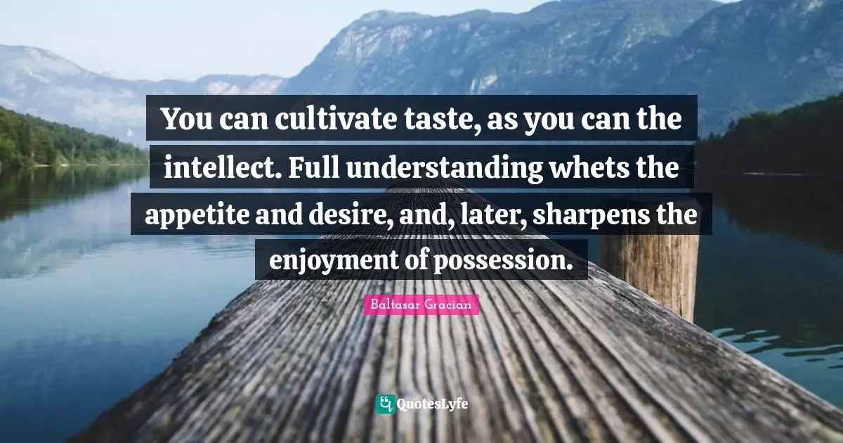 You can cultivate taste, as you can the intellect. Full understanding whets the appetite and desire, and, later, sharpens the enjoyment of possession.