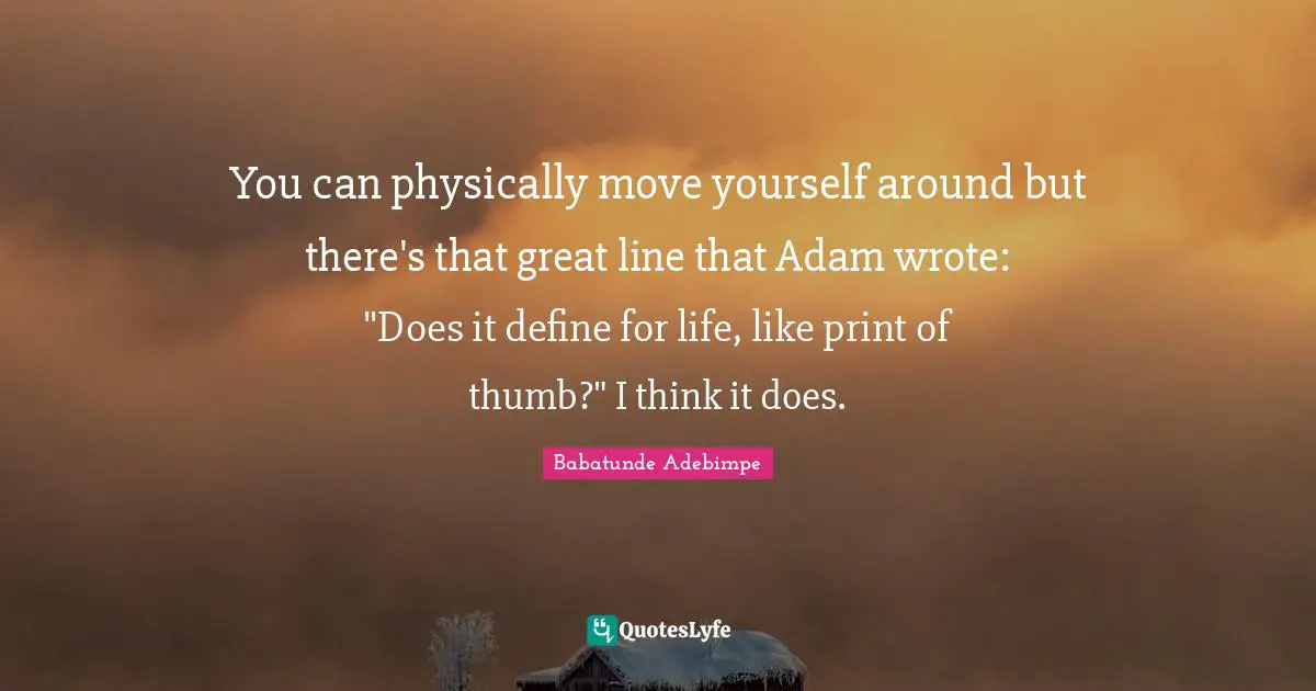 You can physically move yourself around but there's that great line that Adam wrote: "Does it define for life, like print of thumb?" I think it does.