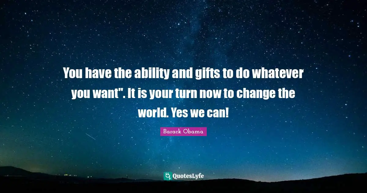 You have the ability and gifts to do whatever you want". It is your turn now to change the world. Yes we can!