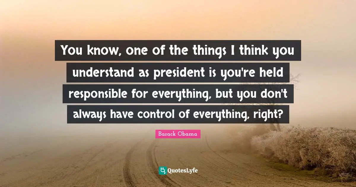 You know, one of the things I think you understand as president is you're held responsible for everything, but you don't always have control of everything, right?
