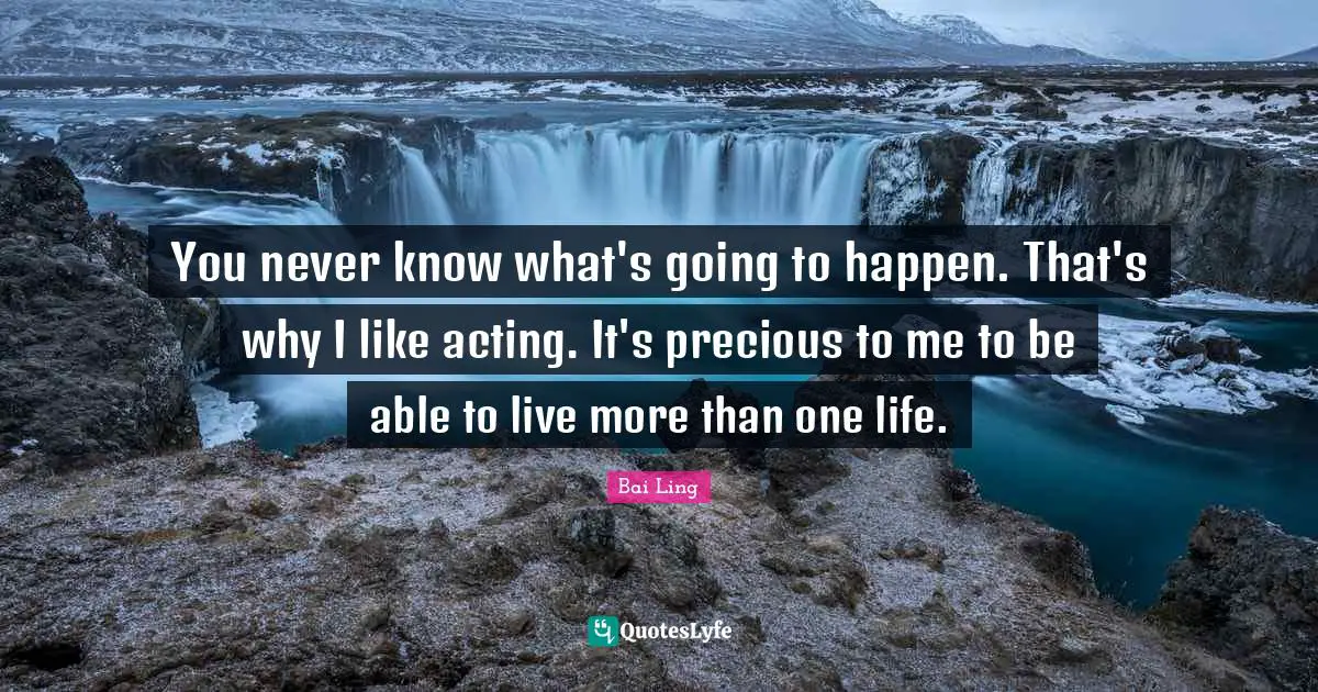 You never know what's going to happen. That's why I like acting. It's precious to me to be able to live more than one life.