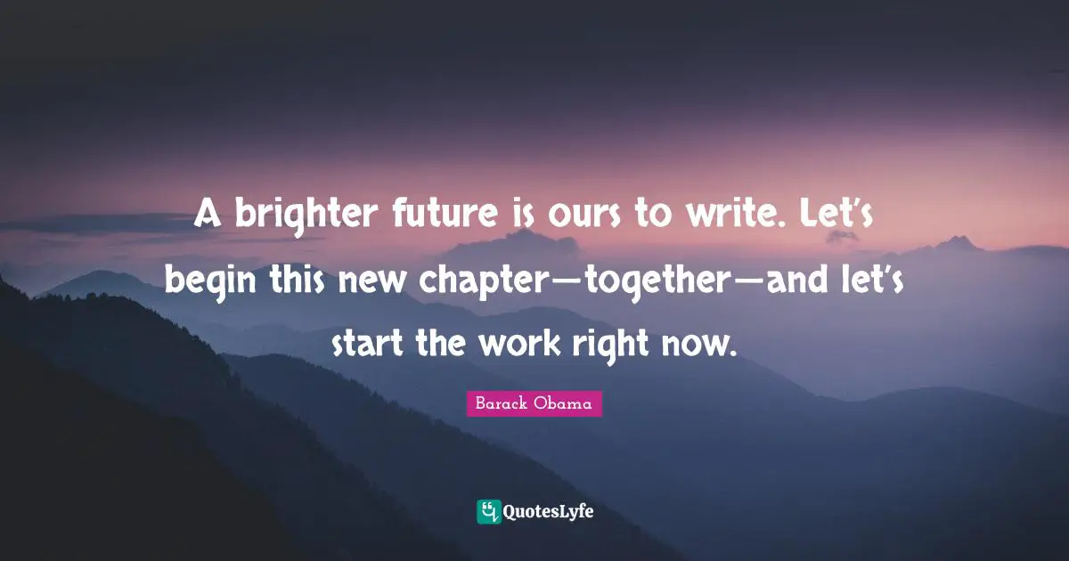 A brighter future is ours to write. Let’s begin this new chapter — together — and let’s start the work right now.